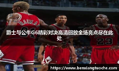 爵士与公牛G6精彩对决高清回放全场亮点尽在此处